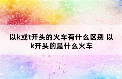 以k或t开头的火车有什么区别 以k开头的是什么火车